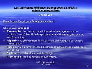 Les services de référence. Du présentiel au virtuel :  enjeux et perspectives Les enjeux Dans le cas d’un réseau de référence virtuel  : Les enjeux politiques Rassembler  des ressources d’information hétérogènes sur un territoire, avec l’objectif de les proposer aux utilisateurs grâce à une interface unique. Répartir  plus efficacement le travail entre bibliothèques et services d’information. Participer  à la promotion des bibliothèques en faisant connaître leurs ressources. Profiter  d’une offre documentaire élargie. Promouvoir  l’idée de réseau documentaire. 