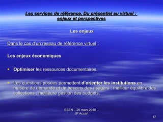 Les services de référence. Du présentiel au virtuel :  enjeux et perspectives Les enjeux Dans le cas d’un réseau de référence virtuel  : Les enjeux économiques Optimiser  les ressources documentaires. Les questions posées permettent  d’orienter les institutions  en matière de demande et de besoins des usagers : meilleur équilibre des collections ; meilleure gestion des budgets. 