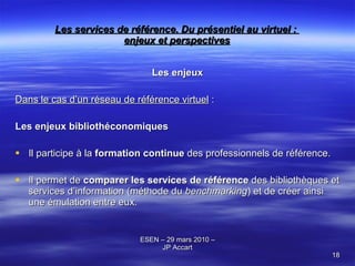 Les services de référence. Du présentiel au virtuel :  enjeux et perspectives Les enjeux Dans le cas d’un réseau de référence virtuel  : Les enjeux bibliothéconomiques Il participe à la  formation continue  des professionnels de référence. Il permet de  comparer les services de référence  des bibliothèques et services d’information (méthode du  benchmarking ) et de créer ainsi une émulation entre eux. 