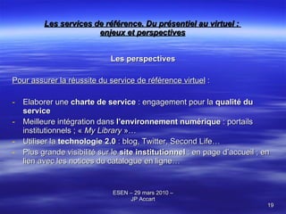 Les services de référence. Du présentiel au virtuel :  enjeux et perspectives Les perspectives Pour assurer la réussite du service de référence virtuel  :  Elaborer une  charte de service  : engagement pour la  qualité du service Meilleure intégration dans  l’environnement numérique  : portails institutionnels ; «  My Library  »… Utiliser la  technologie 2.0  : blog, Twitter, Second Life… Plus grande visibilité sur le  site institutionnel  : en page d’accueil ; en lien avec les notices du catalogue en ligne… 