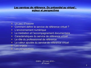 Les services de référence. Du présentiel au virtuel :  enjeux et perspectives Un peu d’histoire Comment définir le service de référence virtuel ? L’environnement numérique La médiation et l’accompagnement documentaire Caractéristiques du service de référence virtuel  Le rôle du professionnel de référence La valeur ajoutée du service de référence virtuel Les enjeux Les perspectives 