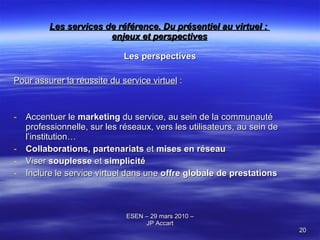 Les services de référence. Du présentiel au virtuel :  enjeux et perspectives Les perspectives Pour assurer la réussite du service virtuel  : Accentuer le  marketing  du service, au sein de la communauté professionnelle, sur les réseaux, vers les utilisateurs, au sein de l’institution… Collaborations, partenariats  et  mises en réseau Viser  souplesse  et  simplicité Inclure le service virtuel dans une  offre globale de prestations  
