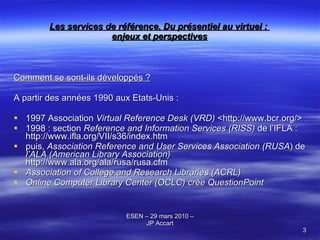Les services de référence. Du présentiel au virtuel :  enjeux et perspectives Comment se sont-ils développés ? A partir des années 1990 aux Etats-Unis : 1997 Association  Virtual Reference Desk (VRD)   <http://www.bcr.org/> 1998 : section  Reference and Information Services (RISS)  de l’IFLA  :  http://www.ifla.org/VII/s36/index.htm puis,  A ssociation Reference and User Services Association (RUSA ) de  l’ALA (American Library Association)   http://www.ala.org/ala/rusa/rusa.cfm Association of College and Research Libraries (ACRL) Online Computer Library Center (OCLC) crée QuestionPoint 
