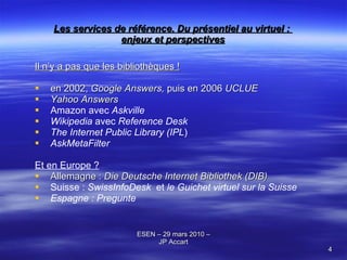 Les services de référence. Du présentiel au virtuel :  enjeux et perspectives Il n’y a pas que les bibliothèques ! en 2002,  Google Answers,  puis en 2006  UCLUE Yahoo Answers   Amazon avec  Askville   Wikipedia  avec  Reference Desk   The Internet Public Library (IPL ) AskMetaFilter   Et en Europe ? Allemagne :  Die Deutsche Internet Bibliothek (DIB)   Suisse :  SwissInfoDesk   et  le Guichet virtuel sur la Suisse Espagne : Pregunte 