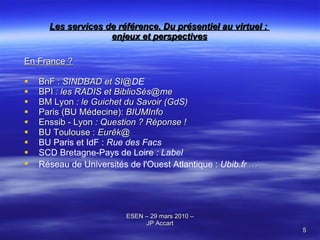Les services de référence. Du présentiel au virtuel :  enjeux et perspectives En France ? BnF :  SINDBAD et SI @ DE BPI  : les RADIS et  BiblioSés@me BM Lyon  : le Guichet du Savoir (GdS) Paris (BU Médecine):  BIUMInfo Enssib - Lyon  : Question ? Réponse !  BU Toulouse :  Eurêk@  BU Paris et IdF :  Rue des Facs SCD Bretagne-Pays de Loire  : Label  Réseau de Universités de l'Ouest Atlantique :  Ubib.fr  …   