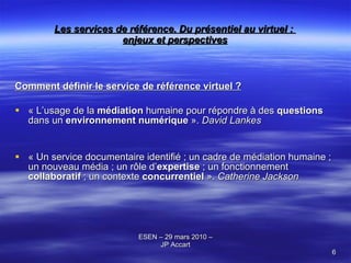 Les services de référence. Du présentiel au virtuel :  enjeux et perspectives Comment définir le service de référence virtuel ? «  L’usage de la  médiation  humaine pour répondre à des  questions  dans un  environnement numérique  ».  David Lankes « Un service documentaire identifié ; un cadre de médiation humaine ; un nouveau média ; un rôle d’ expertise  ; un fonctionnement  collaboratif  ; un contexte  concurrentiel  ».  Catherine Jackson 