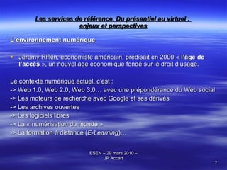 Les services de référence. Du présentiel au virtuel :  enjeux et perspectives L’environnement numérique Jeremy Rifkin, économiste américain, prédisait en 2000 «  l’âge de l’accès  », un nouvel âge économique fondé sur le droit d’usage. Le contexte numérique actuel, c’est  : -> Web 1.0, Web 2.0, Web 3.0… avec une prépondérance du Web social -> Les moteurs de recherche avec Google et ses dérivés  -> Les archives ouvertes -> Les logiciels libres -> La « numérisation du monde »  -> La formation à distance ( E-Learning )… 