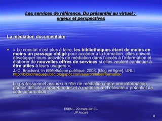 Les services de référence. Du présentiel au virtuel :  enjeux et perspectives La médiation documentaire « Le constat n’est plus à faire,  les bibliothèques étant de moins en moins un passage obligé  pour accéder à la formation, elles doivent développer leurs activités de médiation dans l’accès à l’information et élaborer de  nouvelles offres de services  si elles veulent continuer à  être utiles  à leurs usagers ».   J.-C. Brochard, In  Bibliothèque publique , 2008, [blog en ligne], URL :  http://bibliothequepublic.blogspot.com/search/label/formation Le professionnel assure un rôle de médiation entre une information, parfois difficile à appréhender et à maîtriser, et l ’ utilisateur potentiel de cette information.  