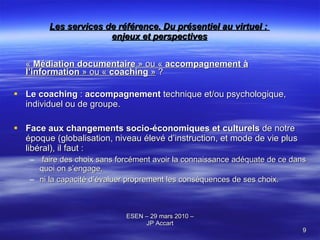 Les services de référence. Du présentiel au virtuel :  enjeux et perspectives «  Médiation documentaire  » ou «  accompagnement à l’information  » ou «  coaching  »  ? Le coaching  :  accompagnement  technique et/ou psychologique, individuel ou de groupe. Face aux changements socio-économiques et culturels  de notre époque (globalisation, niveau élevé d’instruction, et mode de vie plus libéral), il faut : faire des choix sans forcément avoir la connaissance adéquate de ce dans quoi on s’engage,  ni la capacité d’évaluer proprement les conséquences de ses choix.  