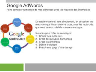 Google AdWords
Faire coïncider l’affichage de mes annonces avec les requêtes des internautes

De quelle manière? Tout simplement, en associant les
mots-clés que l’internaute va taper, avec les mots-clés
que vous aurez choisi dans votre campagne.
5 étapes pour créer sa campagne:
1. Choisir ses mots-clefs
2. Créer des groupes d’annonces
3. Créer les annonces
4. Définir le ciblage
5. Prévoir une page d’atterrissage

 