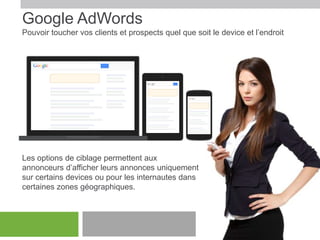 Google AdWords
Pouvoir toucher vos clients et prospects quel que soit le device et l’endroit

Les options de ciblage permettent aux
annonceurs d’afficher leurs annonces uniquement
sur certains devices ou pour les internautes dans
certaines zones géographiques.

 