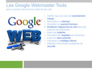 Les Google Webmaster Tools
pour s’assurer de la bonne santé de son site
• Vérifier que son site est correctement
indexé
• Soumettre un sitemap
• Consulter un journal d’erreurs
• Améliorer l’apparence du site dans les
moteurs de recherche
• Gérer les sitelinks
• Connaître les requêtes de recherche
• Lister les liens entrants
• Visualiser le maillage interne
• Détecter d’éventuels problèmes de
sécurité

 
