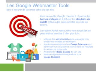 Les Google Webmaster Tools
pour s’assurer de la bonne santé de son site
Avec ces outils, Google cherche à répandre les
bonnes pratiques et à diffuser les standards de
qualité grâce à des outils simples de mise en
œuvre.

La section Autres ressources vise à pousser les
propriétaires de sites à aller plus loin:
•
•
•
•

Intégrer des micro-formats dans ses pages pour
enrichir les résultats de recherche
Inscrire son entreprise dans Google Adresses pour
bénéficier d’une exposition accrue dans les résultats
de recherche universelle
Améliorer la vitesse d’accès de son site
Mettre en ligne des fiches produits pour
Google Shopping

 