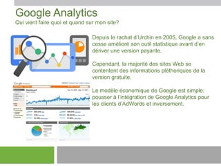 Google Analytics
Qui vient faire quoi et quand sur mon site?
Depuis le rachat d’Urchin en 2005, Google a sans
cesse amélioré son outil statistique avant d’en
dériver une version payante.
Cependant, la majorité des sites Web se
contentent des informations pléthoriques de la
version gratuite.
Le modèle économique de Google est simple:
pousser à l’intégration de Google Analytics pour
les clients d’AdWords et inversement.

 