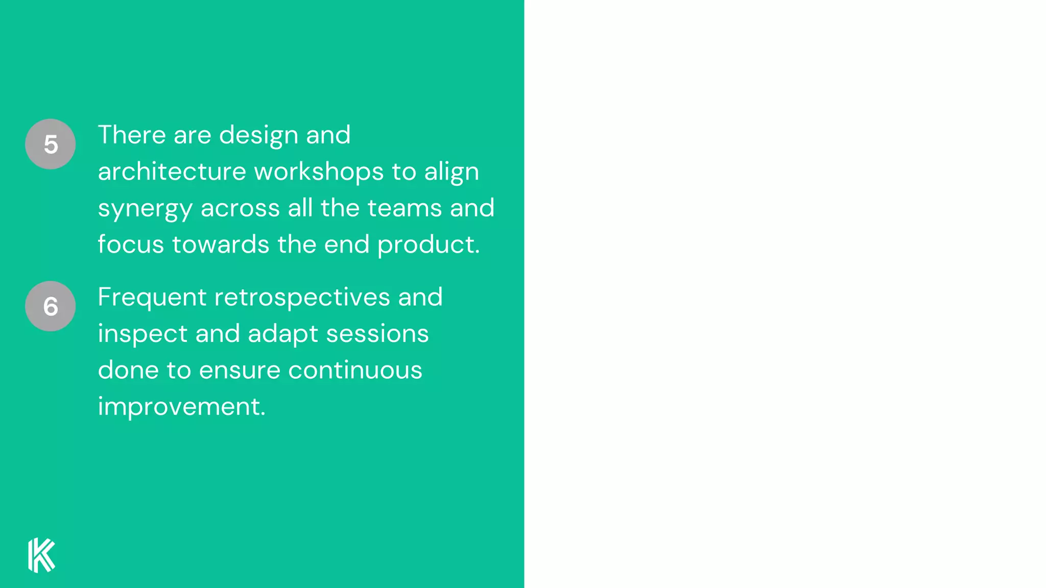 There are design and
architecture workshops to align
synergy across all the teams and
focus towards the end product.
5
Frequent retrospectives and
inspect and adapt sessions
done to ensure continuous
improvement.
6
 