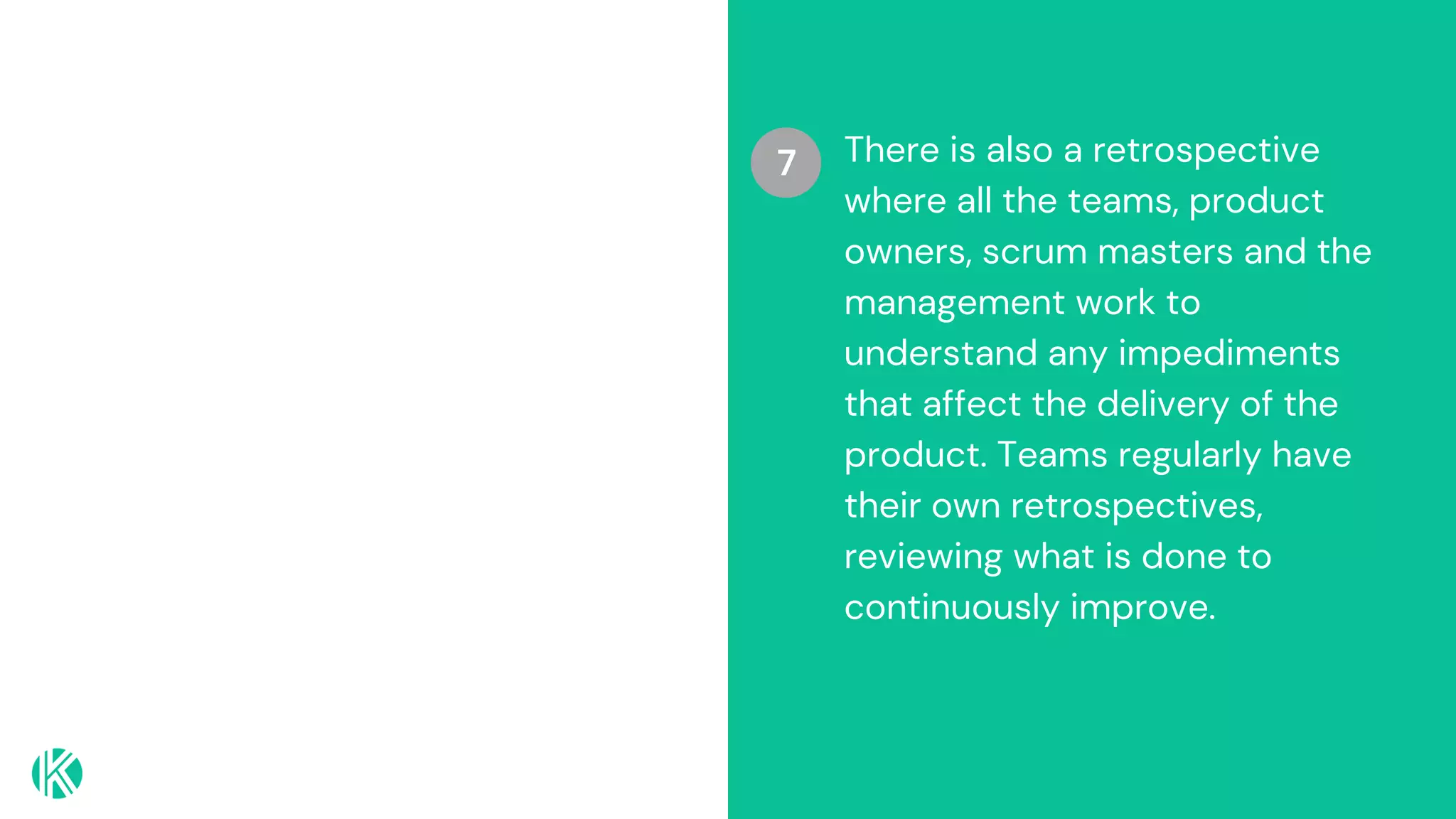 7 There is also a retrospective
where all the teams, product
owners, scrum masters and the
management work to
understand any impediments
that affect the delivery of the
product. Teams regularly have
their own retrospectives,
reviewing what is done to
continuously improve.
 