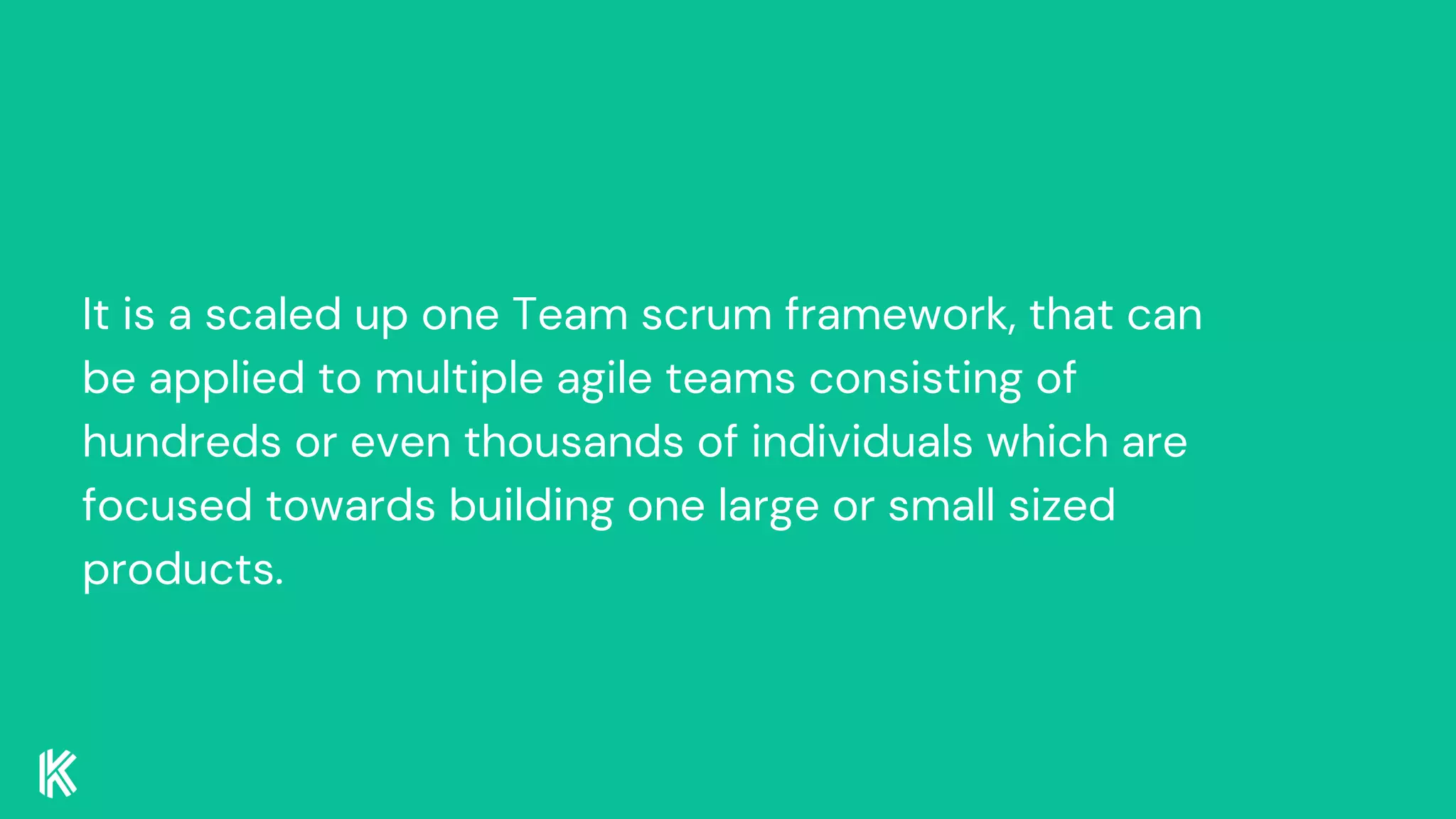 It is a scaled up one Team scrum framework, that can
be applied to multiple agile teams consisting of
hundreds or even thousands of individuals which are
focused towards building one large or small sized
products.
 