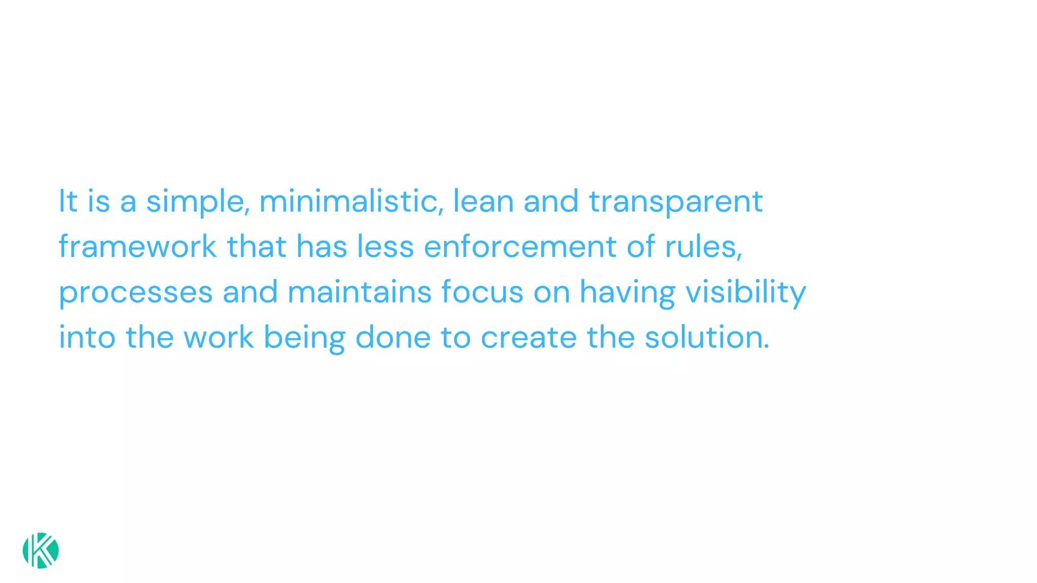 It is a simple, minimalistic, lean and transparent
framework that has less enforcement of rules,
processes and maintains focus on having visibility
into the work being done to create the solution.
 