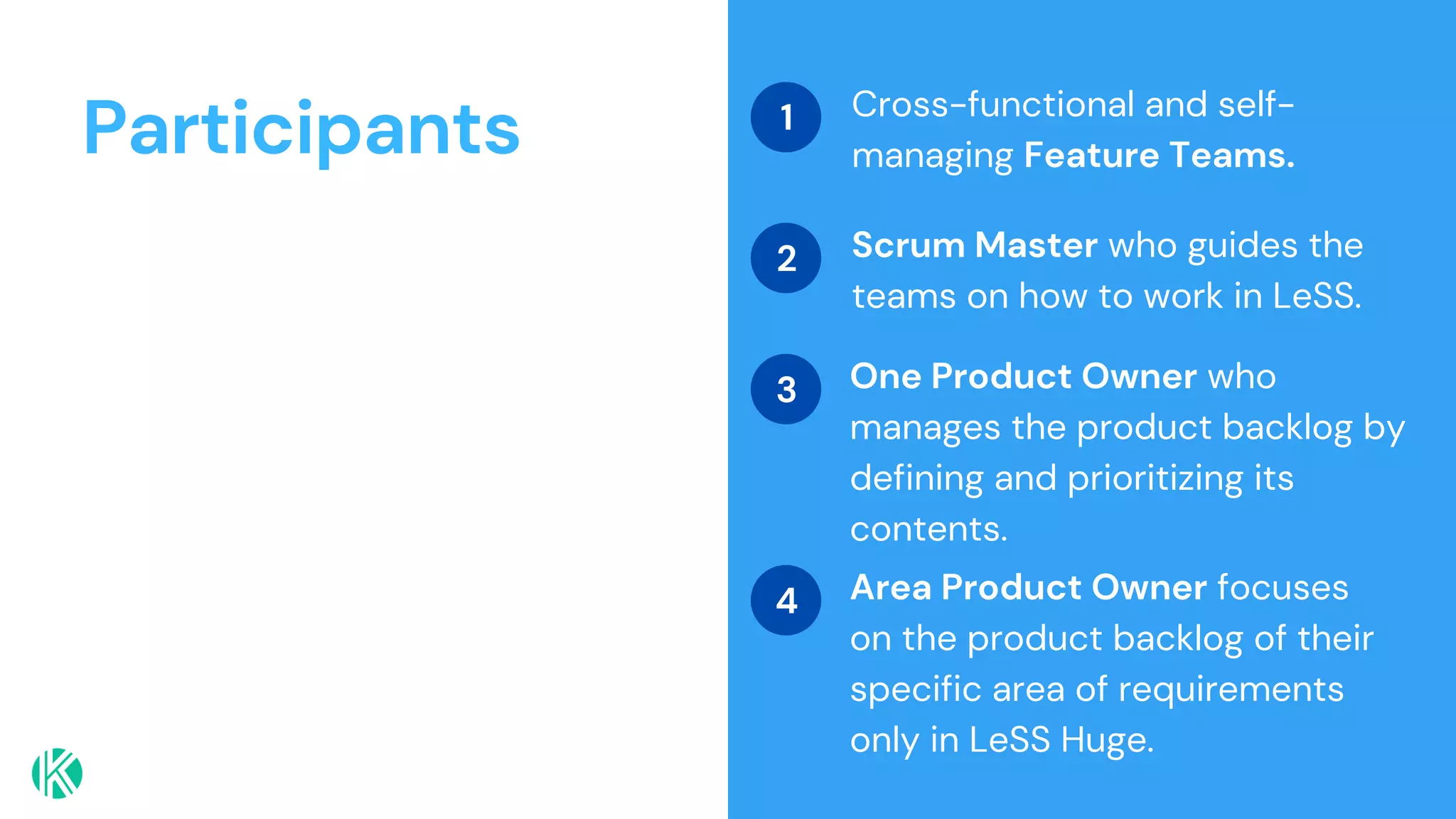 Participants Cross-functional and self-
managing Feature Teams.
Scrum Master who guides the
teams on how to work in LeSS.
One Product Owner who
manages the product backlog by
defining and prioritizing its
contents.
1
2
3
Area Product Owner focuses
on the product backlog of their
specific area of requirements
only in LeSS Huge.
4
 