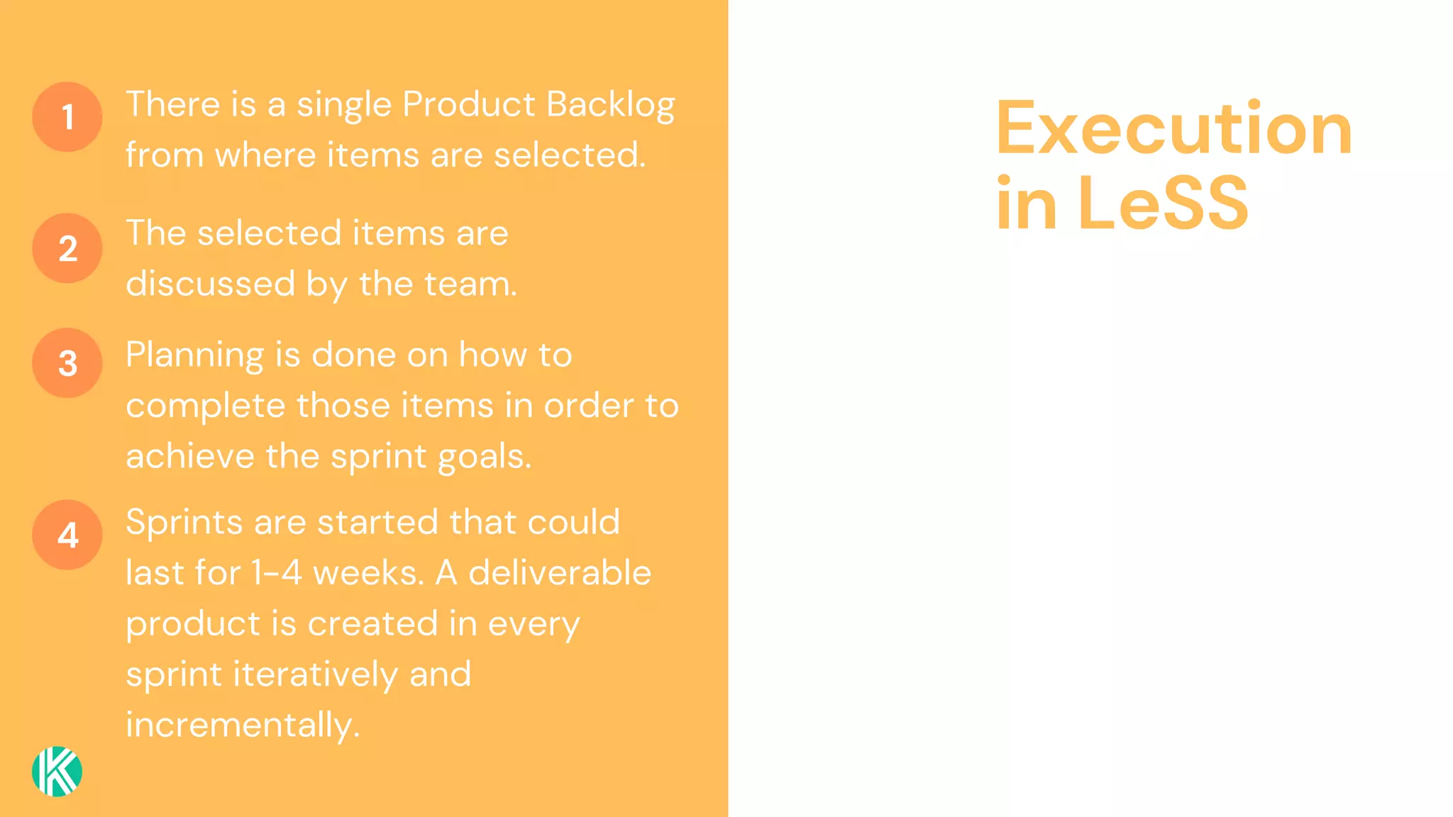 Execution
in LeSS
There is a single Product Backlog
from where items are selected.
The selected items are
discussed by the team.
Planning is done on how to
complete those items in order to
achieve the sprint goals.
1
2
3
4 Sprints are started that could
last for 1-4 weeks. A deliverable
product is created in every
sprint iteratively and
incrementally.
 