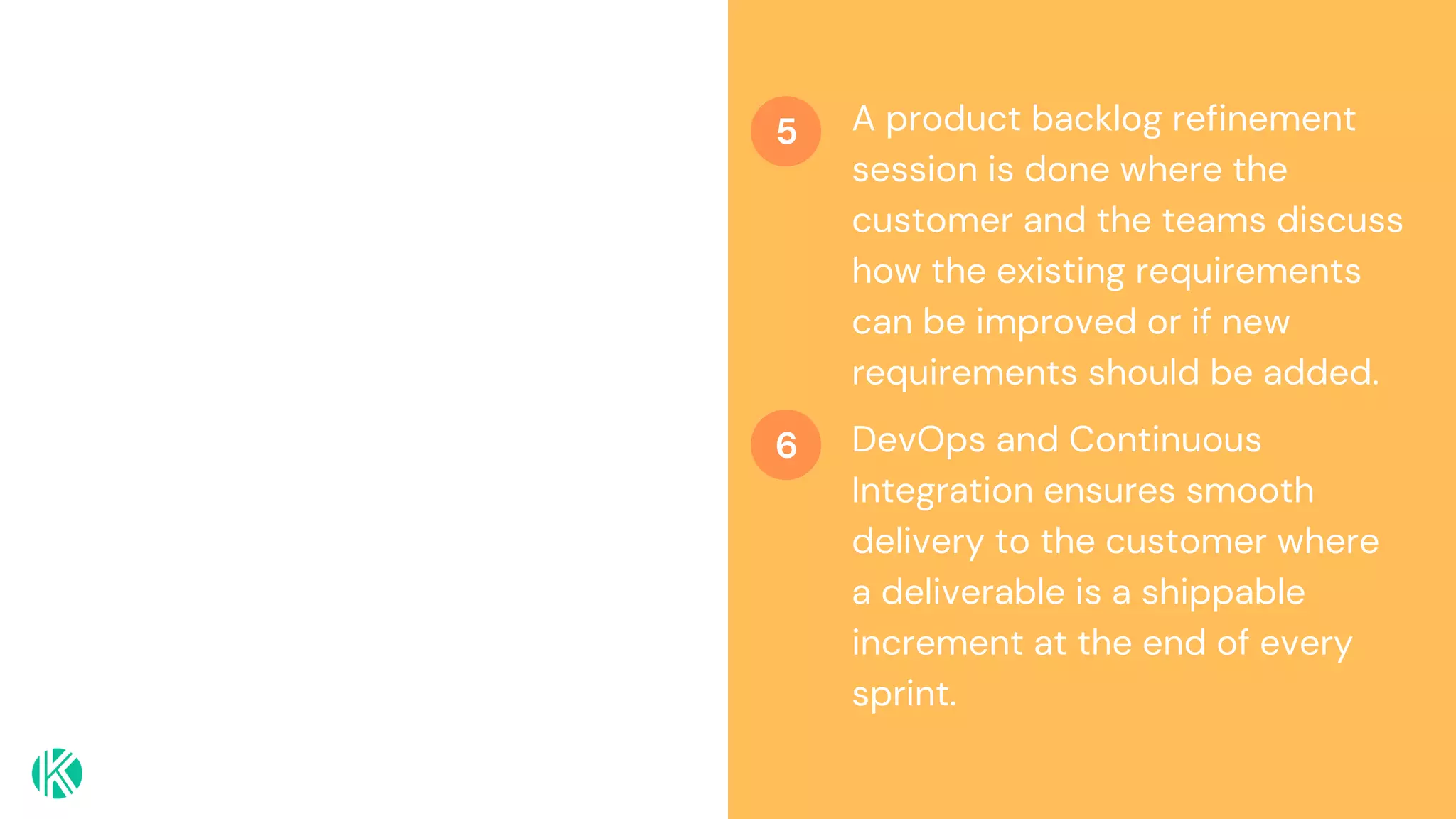 A product backlog refinement
session is done where the
customer and the teams discuss
how the existing requirements
can be improved or if new
requirements should be added.
DevOps and Continuous
Integration ensures smooth
delivery to the customer where
a deliverable is a shippable
increment at the end of every
sprint.
5
6
 