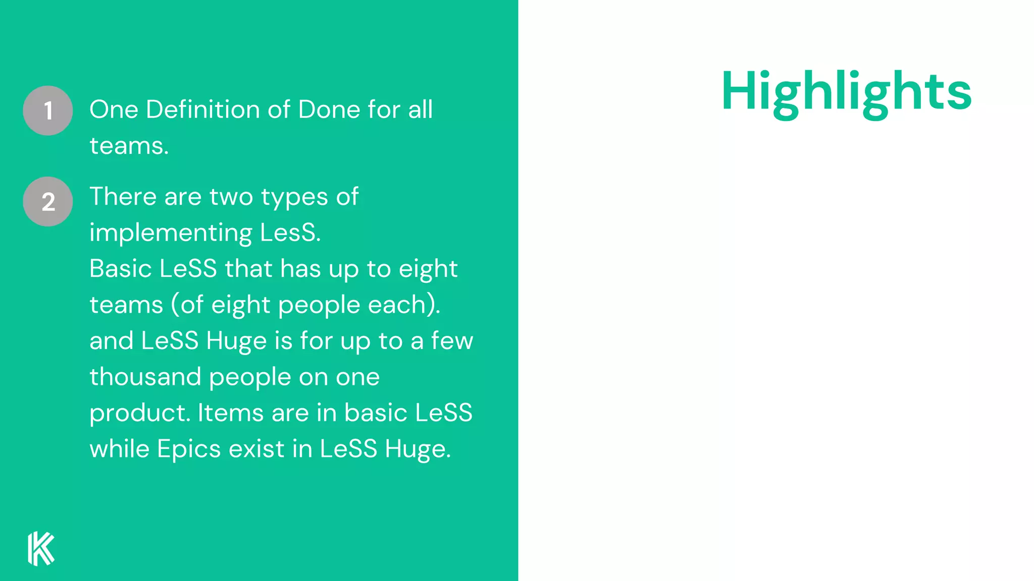Highlights
One Definition of Done for all
teams.
There are two types of
implementing LesS.
Basic LeSS that has up to eight
teams (of eight people each).
and LeSS Huge is for up to a few
thousand people on one
product. Items are in basic LeSS
while Epics exist in LeSS Huge.
1
2
 