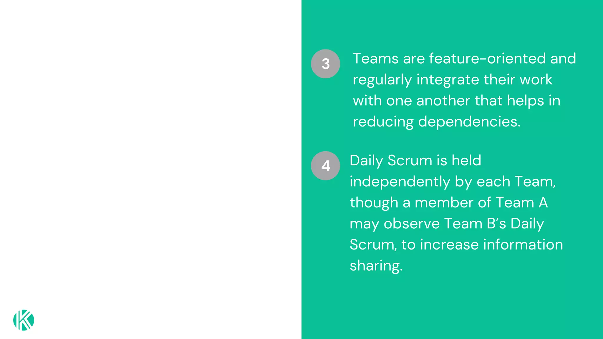 Teams are feature-oriented and
regularly integrate their work
with one another that helps in
reducing dependencies.
3
Daily Scrum is held
independently by each Team,
though a member of Team A
may observe Team B’s Daily
Scrum, to increase information
sharing.
4
 