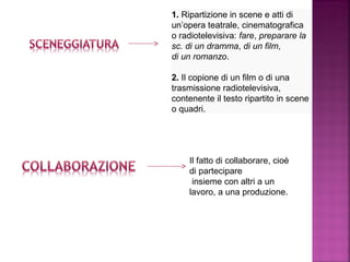 1. Ripartizione in scene e atti di 
un’opera teatrale, cinematografica 
o radiotelevisiva: fare, preparare la
sc. di un dramma, di un film, 
di un romanzo. 
2. Il copione di un film o di una 
trasmissione radiotelevisiva, 
contenente il testo ripartito in scene 
o quadri. 
Il fatto di collaborare, cioè 
di partecipare
 insieme con altri a un 
lavoro, a una produzione. 
 