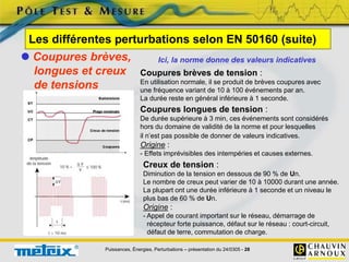 Puissances, Énergies, Perturbations – présentation du 24/0305 - 28
Les différentes perturbations selon EN 50160 (suite)
 Coupures brèves,
longues et creux
de tensions
Ici, la norme donne des valeurs indicatives
Coupures brèves de tension :
En utilisation normale, il se produit de brèves coupures avec
une fréquence variant de 10 à 100 événements par an.
La durée reste en général inférieure à 1 seconde.
Coupures longues de tension :
De durée supérieure à 3 min, ces événements sont considérés
hors du domaine de validité de la norme et pour lesquelles
il n’est pas possible de donner de valeurs indicatives.
Origine :
- Effets imprévisibles des intempéries et causes externes.
Creux de tension :
Diminution de la tension en dessous de 90 % de Un.
Le nombre de creux peut varier de 10 à 10000 durant une année.
La plupart ont une durée inférieure à 1 seconde et un niveau le
plus bas de 60 % de Un.
Origine :
- Appel de courant important sur le réseau, démarrage de
récepteur forte puissance, défaut sur le réseau : court-circuit,
défaut de terre, commutation de charge.
 