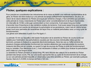 Puissances, Énergies, Perturbations – présentation du 24/0305 - 32
Pour prendre en considération les mécanismes de la vision et établir une méthode représentative de la
gêne, le Flicker doit être évalué sur une période de temps suffisamment représentative. De plus, en
raison de la nature aléatoire du Flicker provoqué par certaines charges, il faut admettre que pendant
cette période le niveau instantanée de Flicker peut varier considérablement et de façon imprévisible.
Un intervalle de 10 Min a été jugé comme étant un bon compromis. Il est assez long pour éviter
d’accorder trop d’importance à des variations isolées de tensions. Il est aussi assez long pour permettre
à une personne non avertie de remarquer la perturbation et sa persistance, mais il est en même temps
assez court pour permettre de caractériser de façon fine un matériel perturbateur avec un long cycle de
fonctionnement.
Les gênes sont détectées à partir d’un Pst égal à 1.
La période 10 min sur laquelle a été basée l’évaluation de la sévérité du Flicker de courte durée est
valable pour l’estimation des perturbations causées par des sources individuelles telles que les
laminoirs, pompes à chaleurs ou appareils électrodomestiques. Dans les cas ou l’effet combiné de
plusieurs charges perturbantes fonctionnant de manière aléatoires (par exemple postes de soudure,
moteurs) doit être pris en compte, ou quand il s’agit de sources de Flicker à cycle de fonctionnement
long ou variable ( four électrique à arc ), il est nécessaire d’utiliser un critère pour évaluer la perturbation
ainsi créée sur une longue durée.
La sévérité du Flicker pendant un temps long, Plt, sera déduite des valeurs de la sévérité du Flicker
pendant des temps courts, Pst, sur une durée appropriée liée au cycle de fonctionnement de la charge
ou sur une période pendant laquelle un observateur peut être sensible au Flicker, par exemple quelques
heures. Dans le C.A 8350, le temps est fixé à 120 min.
Flicker, quelques explications :
 