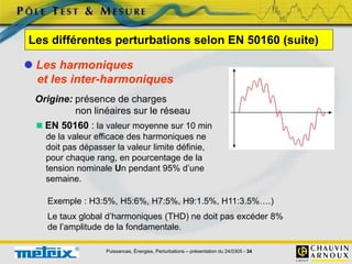 Puissances, Énergies, Perturbations – présentation du 24/0305 - 34
 Les harmoniques
et les inter-harmoniques
Origine: présence de charges
non linéaires sur le réseau
 EN 50160 : la valeur moyenne sur 10 min
de la valeur efficace des harmoniques ne
doit pas dépasser la valeur limite définie,
pour chaque rang, en pourcentage de la
tension nominale Un pendant 95% d’une
semaine.
Les différentes perturbations selon EN 50160 (suite)
Exemple : H3:5%, H5:6%, H7:5%, H9:1.5%, H11:3.5%….)
Le taux global d’harmoniques (THD) ne doit pas excéder 8%
de l’amplitude de la fondamentale.
 