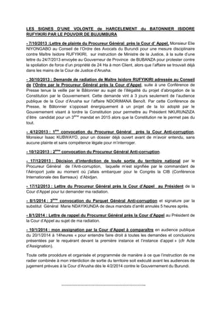 LES SIGNES D’UNE VOLONTE de HARCELEMENT du BATONNIER ISIDORE
RUFYIKIRI PAR LE POUVOIR DE BUJUMBURA
- 7/10/2013 :Lettre de plainte du Procureur Général près la Cour d’ Appel, Monsieur Elie
NIYONGABO au Conseil de l’Ordre des Avocats du Burundi pour une mesure disciplinaire
contre Maître Isidore RUFYIKIRI, sur instruction de Ministre de la Justice, à la suite d’une
lettre du 24/7/2013 envoyée au Gouverneur de Province de BUBANZA pour protester contre
la spoliation de force d’un propriété de 24 Ha à mon Client, alors que l’affaire se trouvait déjà
dans les mains de la Cour de Justice d’Arusha.
- 30/10/2013 : Demande de radiation de Maître Isidore RUFYIKIRI adressée au Conseil
de l’Ordre par le Procureur Général près la Cour d’Appel, suite à une Conférence de
Presse tenue la veille par le Bâtonnier au sujet de l’illégalité du projet d’abrogation de la
Constitution par le Gouvernement. Cette demande vint à 3 jours seulement de l’audience
publique de la Cour d’Arusha sur l’affaire NDORIMANA Benoît. Par cette Conférence de
Presse, le Bâtonnier s’opposait énergiquement à un projet de la loi adopté par le
Gouvernement visant à tordre la Constitution pour permettre au Président NKURUNZIZA
d’être candidat pour un 3ème mandat en 2015 alors que la Constitution ne le permet pas du
tout.
- 4/12/2013 : 1ère convocation du Procureur Général près la Cour Anti-corruption,
Monsieur Isaac KUBWAYO, pour un dossier déjà ouvert avant de m’avoir entendu, sans
aucune plainte et sans compétence légale pour m’interroger.
- 10/12/2013 : 2ème convocation du Procureur Général Anti-corruption.
- 17/12/2013 : Décision d’interdiction de toute sortie du territoire national par le
Procureur Général de l’Anti-corruption, laquelle m’est signifiée par le commandant de
l’Aéroport juste au moment où j’allais embarquer pour le Congrès la CIB (Conférence
Internationale des Barreaux) d’Abidjan.
- 17/12/2013 : Lettre du Procureur Général près la Cour d’Appel au Président de la
Cour d’Appel pour lui demander ma radiation.
- 8/1/2014 : 3ème convocation du Parquet Général Anti-corruption et signature par la
substitut Général Marie NDAYIKUNDA de deux mandats d’arrêt annulés 5 heures après.
- 8/1/2014 : Lettre de rappel du Procureur Général près la Cour d’Appel au Président de
la Cour d’Appel au sujet de ma radiation.
- 10/1/2014 : mon assignation par la Cour d’Appel à comparaître en audience publique
du 20/1/2014 à 14heures « pour entendre faire droit à toutes les demandes et conclusions
présentées par le requérant devant la première instance et l’instance d’appel » (cfr Acte
d’Assignation).
Toute cette procédure et organisée et programmée de manière à ce que l’instruction de me
radier combinée à mon interdiction de sortie du territoire soit exécuté avant les audiences de
jugement prévues à la Cour d’Arusha dès le 4/2/2014 contre le Gouvernement du Burundi.

……………………………………………………..

 