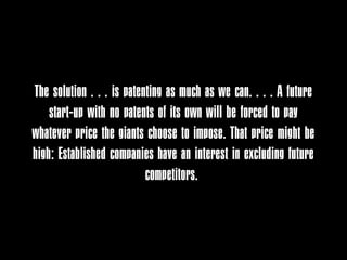 The solution . . . is patenting as much as we can. . . . A future
    start-up with no patents of its own will be forced to pay
whatever price the giants choose to impose. That price might be
high: Established companies have an interest in excluding future
                           competitors.
 