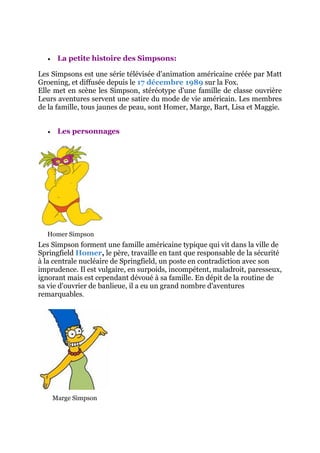     La petite histoire des Simpsons:

Les Simpsons est une série télévisée d'animation américaine créée par Matt
Groening, et diffusée depuis le 17 décembre 1989 sur la Fox.
Elle met en scène les Simpson, stéréotype d'une famille de classe ouvrière
Leurs aventures servent une satire du mode de vie américain. Les membres
de la famille, tous jaunes de peau, sont Homer, Marge, Bart, Lisa et Maggie.


       Les personnages




  Homer Simpson
Les Simpson forment une famille américaine typique qui vit dans la ville de
Springfield Homer, le père, travaille en tant que responsable de la sécurité
à la centrale nucléaire de Springfield, un poste en contradiction avec son
imprudence. Il est vulgaire, en surpoids, incompétent, maladroit, paresseux,
ignorant mais est cependant dévoué à sa famille. En dépit de la routine de
sa vie d'ouvrier de banlieue, il a eu un grand nombre d'aventures
remarquables.




       Marge Simpson
 