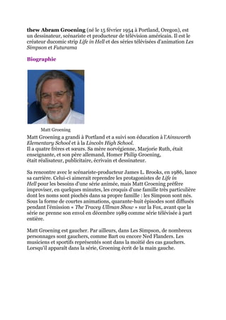 thew Abram Groening (né le 15 février 1954 à Portland, Oregon), est
un dessinateur, scénariste et producteur de télévision américain. Il est le
créateur ducomic strip Life in Hell et des séries télévisées d'animation Les
Simpson et Futurama

Biographie




      Matt Groening
Matt Groening a grandi à Portland et a suivi son éducation à l'Ainsworth
Elementary School et à la Lincoln High School.
Il a quatre frères et sœurs. Sa mère norvégienne, Marjorie Ruth, était
enseignante, et son père allemand, Homer Philip Groening,
était réalisateur, publicitaire, écrivain et dessinateur.

Sa rencontre avec le scénariste-producteur James L. Brooks, en 1986, lance
sa carrière. Celui-ci aimerait reprendre les protagonistes de Life in
Hell pour les besoins d'une série animée, mais Matt Groening préfère
improviser, en quelques minutes, les croquis d'une famille très particulière
dont les noms sont piochés dans sa propre famille : les Simpson sont nés.
Sous la forme de courtes animations, quarante-huit épisodes sont diffusés
pendant l'émission « The Tracey Ullman Show » sur la Fox, avant que la
série ne prenne son envol en décembre 1989 comme série télévisée à part
entière.

Matt Groening est gaucher. Par ailleurs, dans Les Simpson, de nombreux
personnages sont gauchers, comme Bart ou encore Ned Flanders. Les
musiciens et sportifs représentés sont dans la moitié des cas gauchers.
Lorsqu'il apparaît dans la série, Groening écrit de la main gauche.
 