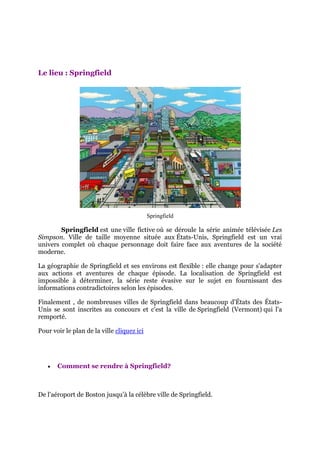 Le lieu : Springfield




                                            Springfield

        Springfield est une ville fictive où se déroule la série animée télévisée Les
Simpson. Ville de taille moyenne située aux États-Unis, Springfield est un vrai
univers complet où chaque personnage doit faire face aux aventures de la société
moderne.

La géographie de Springfield et ses environs est flexible : elle change pour s'adapter
aux actions et aventures de chaque épisode. La localisation de Springfield est
impossible à déterminer, la série reste évasive sur le sujet en fournissant des
informations contradictoires selon les épisodes.

Finalement , de nombreuses villes de Springfield dans beaucoup d'États des États-
Unis se sont inscrites au concours et c'est la ville de Springfield (Vermont) qui l'a
remporté.

Pour voir le plan de la ville cliquez ici




      Comment se rendre à Springfield?



De l'aéroport de Boston jusqu’à la célèbre ville de Springfield.
 