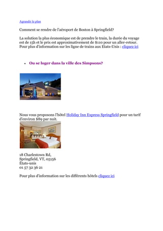 Agrandir le plan

Comment se rendre de l'aéroport de Boston à Springfield?

La solution la plus économique est de prendre le train, la durée du voyage
est de 15h et le prix est approximativement de $110 pour un aller-retour.
Pour plus d'information sur les ligne de trains aux Etats-Unis : cliquez ici



      Ou se loger dans la ville des Simpsons?




Nous vous proposons l’hôtel Holiday Inn Express Springfield pour un tarif
d'environ $89 par nuit.




18 Charlestown Rd,
Springfield, VT, 05156
États-unis
01 57 32 36 21

Pour plus d'information sur les différents hôtels cliquez ici
 