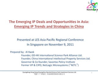 The	
  Emerging	
  IP	
  Deals	
  and	
  Opportuni7es	
  in	
  Asia: 	
  
   Emerging	
  IP	
  Trends	
  and	
  Strategies	
  in	
  China 	
  


           Presented	
  at	
  LES	
  Asia	
  Paciﬁc	
  Regional	
  Conference	
  
                  In	
  Singapore	
  on	
  November	
  9,	
  2011     	
  
 	
  
 Prepared	
  by:	
  	
  Al	
  Kwok	
  
      	
  	
  	
  	
  	
  	
  	
  	
  	
  	
  	
  Founder,	
  GD-­‐HK	
  InternaRonal	
  Science	
  Park	
  Alliance	
  Ltd.	
  
      	
  	
  	
  	
  	
   	
  	
  	
  Founder,	
  China	
  InternaRonal	
  Intellectual	
  Property	
  Services	
  Ltd.	
  
      	
                              	
  	
  	
  Governor	
  &	
  Co-­‐founder,	
  Savantas	
  Policy	
  InsRtute	
  
      	
                              	
  	
  	
  Former	
  VP	
  &	
  CIPO,	
  NetLogic	
  Microsystems	
  ( NETL )	
  
      	
  	
  	
  	
  	
  	
  	
  	
  	
  	
  
                    Guangdong-­‐Hong	
  Kong	
  (Guangzhou	
  Nansha)	
  Science	
  Park	
  Investment	
  Services	
  Ltd.	
       1	
  
                                                                                                  	
  
 