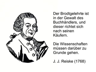 Der Brodtgelehrte ist in der Gewalt des Buchhändlers, und dieser richtet sich nach seinen Käufern.  Die Wissenschaften müssen darüber zu Grunde gehen. J. J. Reiske (1768) 