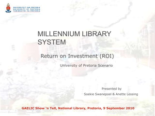 MILLENNIUM LIBRARY SYSTEM  Return on Investment (ROI) University of Pretoria Scenario                  Presented by Soekie Swanepoel & Anette Lessing GAELIC Show ‘n Tell, National Library, Pretoria, 9 September 2010 