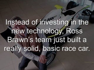 Instead of investing in the
new technology, Ross
Brawn’s team just built a
really solid, basic race car.
 
