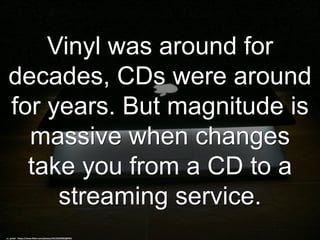 Vinyl was around for
decades, CDs were around
for years. But magnitude is
massive when changes
take you from a CD to a
streaming service.
cc: jackol - https://www.flickr.com/photos/44124329962@N01
 