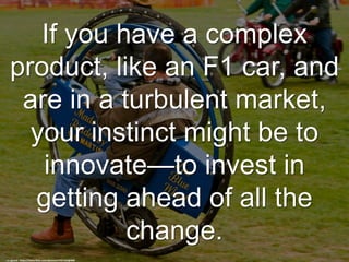 If you have a complex
product, like an F1 car, and
are in a turbulent market,
your instinct might be to
innovate—to invest in
getting ahead of all the
change.
cc: gazzat - https://www.flickr.com/photos/57557325@N00
 