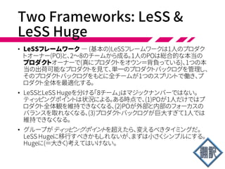 Two Frameworks: LeSS &
LeSS Huge
• ラージスケールスクラムには2つのフレームワークがある。
• LeSS : チーム数が2～8
• LeSS Huge : 9チーム以上、1プロダクト数千名まで
 