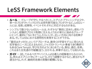LeSS Framework Elements
• (小さい)LeSSの要素は1チームScrumと同じ
• 役割
• 作成物
• イベント
• 上記に加え、LeSSでは以下も追加
• ルール
• ガイド
 