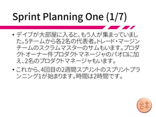 LeSS Story:
Flow of Teams & Events
• ロンドンで珍しく晴れた朝、ロンドンの金融街である
シティにあるビルに、デイブは出勤しました。オフィ
スに着くと、もうデヴィが来ていました。2人はトレード
チームに所属し、全5チームからなる債券取引・ポジ
ションリスク管理システムの開発をしています。
• デヴィ「おはようデイブ！ このスプリントはうちが代
表チームよ。プランニング１(いち)があと10分で始ま
るわ」
• デイブ「オーケー。コーヒーを淹れてくるよ。大部屋
で会おう」
 