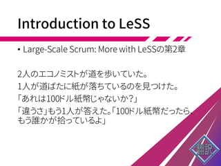 Introduction to LeSS
• Large-Scale Scrum: More with LeSSの第2章
2人のエコノミストが道を歩いていた。
1人が道ばたに紙が落ちているのを見つけた。
「あれは100ドル紙幣じゃないか？」
「違うさ」もう1人が答えた。「100ドル紙幣だったら、
もう誰かが拾っているよ」
 
