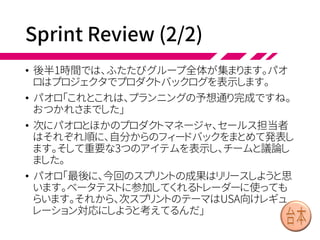 Sprint Review (1/2)
• スプリント最終日になり、2時間のスプリントレビュー
の時間になりました。プロダクト全体のレベルで、一
緒におこなうレビューです。
• チームが5つあるので、まず1時間のバザールスタイ
ルレビューをおこないます。プロダクトオーナー、プロ
ダクトマネージャ、またセールス担当者も参加して、
並行して個々のアイテムを見ていきます。
• チームメンバーの一部はPCのところにいてフィード
バックを受け取り、後の人は興味あるアイテムを見
に行きます。
• 全員「(やってみよう！)」
 