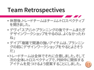 Sprint Review (2/2)
• 後半1時間では、ふたたびグループ全体が集まります。パオ
ロはプロジェクタでプロダクトバックログを表示します。
• パオロ「これとこれは、プランニングの予想通り完成ですね。
おつかれさまでした」
• 次にパオロとほかのプロダクトマネージャ、セールス担当者
はそれぞれ順に、自分からのフィードバックをまとめて発表し
ます。そして重要な3つのアイテムを表示し、チームと議論し
ました。
• パオロ「最後に、今回のスプリントの成果はリリースしようと思
います。ベータテストに参加してくれるトレーダーに使っても
らいます。それから、次スプリントのテーマはUSA向けレギュ
レーション対応にしようと考えてるんだ」
 