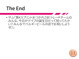 Team Retrospectives
• 休憩後、トレードチームはチームレトロスペクティブ
を開きました。
• デヴィ「スプリントプランニングの後でチームまたぎ
デザインワークショップをやるのは、よくなかったわ
ね」
• デイブ「複雑で関連の強いアイテムは、プランニン
グの前にデザインワークショップをやるとよさそう
だ」
• トレードチームは全体でそれに合意しました。そして
次の全体レトロスペクティブで、PBR中に関係する
アイテムを見つけるよう提案することにしました。
 